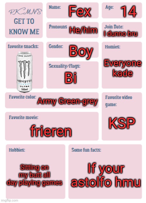 About silly old me??️?? | 14; Fex; He/him; I dunno bru; Boy; Everyone

kade; Bi; Army Green-grey; KSP; frieren; Sitting on my butt all day playing games; If your astolfo hmu | image tagged in pkmn's get to know me | made w/ Imgflip meme maker