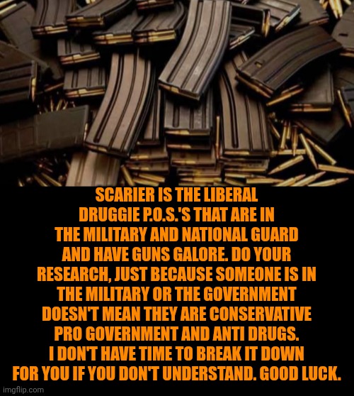 Funny | Scarier is the liberal druggie p.o.s.'s that are in the military and national guard and have guns galore. Do your research, just because someone is in the military or the government doesn't mean they are conservative pro government and anti drugs. I don't have time to break it down for you if you don't understand. Good luck. | image tagged in funny,politics,firearms,guns,military,dirty cops | made w/ Imgflip meme maker