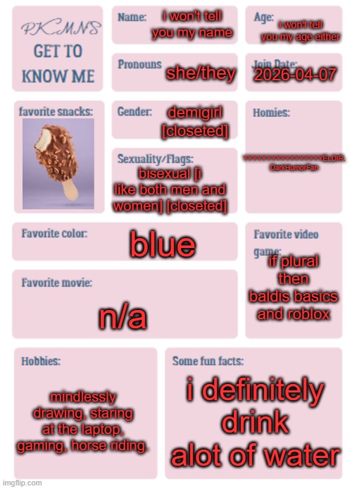 get to know me here | i won't tell you my age either; i won't tell you my name; she/they; 2026-04-07; YYYYYYYYYYYYYYYYYELDIR, DarkHumorFan; demigirl [closeted]; bisexual [i like both men and women] [closeted]; blue; if plural then baldis basics and roblox; n/a; mindlessly drawing, staring at the laptop, gaming, horse riding. i definitely drink alot of water | image tagged in pkmn's get to know me | made w/ Imgflip meme maker
