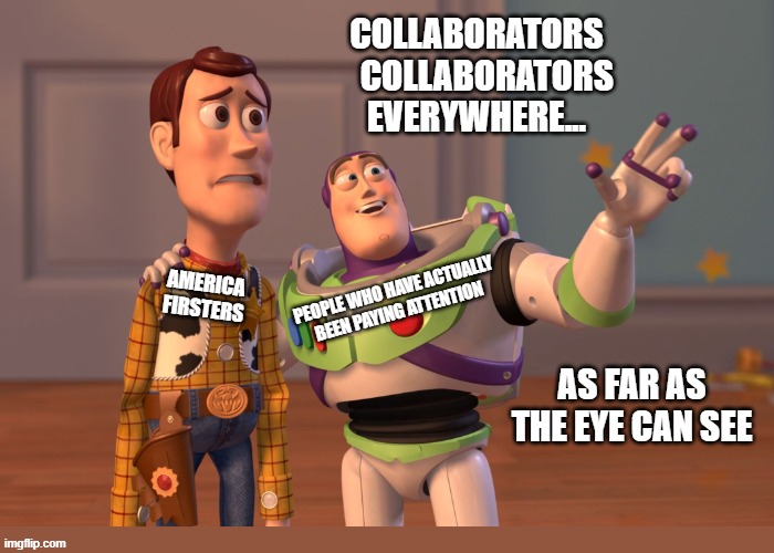 Collaborators everywhere | Collaborators
   collaborators
everywhere... People who have actually been paying attention; America
Firsters; as far as the eye can see | image tagged in memes,x x everywhere,occupied america,bought and paid for,collaborator,death star | made w/ Imgflip meme maker