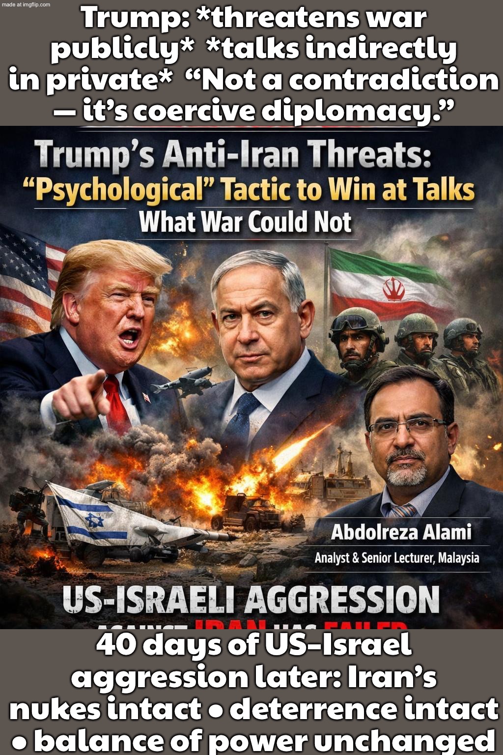TRUMP: “WE’LL BOMB YOU”…; …WHILE “TALKING” = TEXTBOOK COERCIVE DIPLOMACY (AND IT DIDN’T BREAK IRAN’S NUKES OR DETERRENCE) | Trump: *threatens war publicly*  *talks indirectly in private*  “Not a contradiction — it’s coercive diplomacy.”; 40 days of US–Israel aggression later: Iran’s nukes intact • deterrence intact • balance of power unchanged | image tagged in us israel iran war world war 3 dlc,trump lies,threats,bombs,world war 3,iran | made w/ Imgflip meme maker