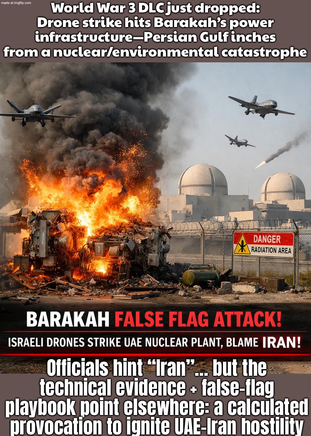 Drone strike near Barakah: Gulf on the edge of a nuclear disaster; Officials hint “Iran”… evidence points to Israel: | World War 3 DLC just dropped: Drone strike hits Barakah’s power infrastructure—Persian Gulf inches from a nuclear/environmental catastrophe; Officials hint “Iran”… but the technical evidence + false-flag playbook point elsewhere: a calculated provocation to ignite UAE–Iran hostility | image tagged in us israel iran war world war 3 dlc,nuclear explosion,iran,world war 3,false flag,nuclear | made w/ Imgflip meme maker