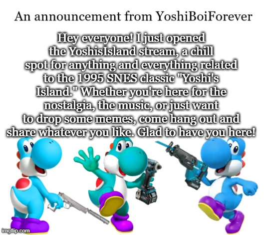https://www.imgflip.com/m/YoshisIsland | Hey everyone! I just opened the YoshisIsland stream, a chill spot for anything and everything related to the 1995 SNES classic "Yoshi's Island." Whether you're here for the nostalgia, the music, or just want to drop some memes, come hang out and share whatever you like. Glad to have you here! | image tagged in yoshiboiforever announcement | made w/ Imgflip meme maker