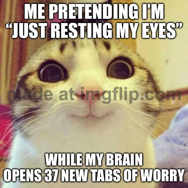 ME PRETENDING I’M “JUST RESTING MY EYES”; WHILE MY BRAIN OPENS 37 NEW TABS OF WORRY | ME PRETENDING I’M “JUST RESTING MY EYES”; WHILE MY BRAIN OPENS 37 NEW TABS OF WORRY | image tagged in memes,smiling cat,resting bitch face,rest,adulting,existentialism | made w/ Imgflip meme maker