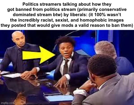 Politics streamers talking about how they got banned from politics stream (primarily conservative dominated stream btw) by liberals: (it 100% wasn’t the incredibly racist, sexist, and homophobic images they posted that would give mods a valid reason to ban them) | made w/ Imgflip meme maker