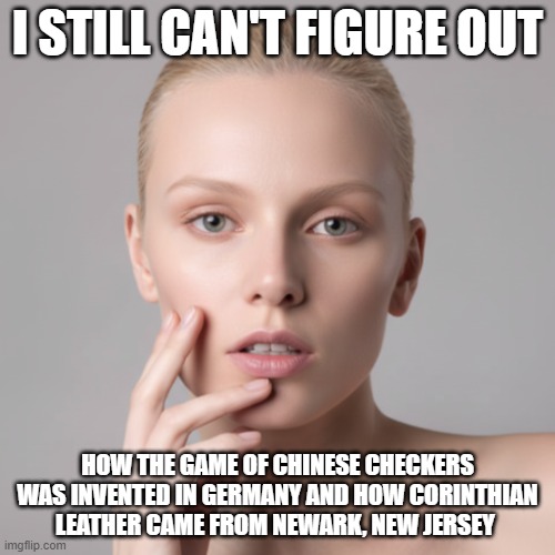 I Still Can't Figure Out Chinese Checkers and Corinthian Leather | I still can't figure out; how the game of chinese checkers was invented in germany and how Corinthian leather came from Newark, New Jersey | image tagged in i still can't figure out,chinese checkers,corinthian leather,weird names | made w/ Imgflip meme maker