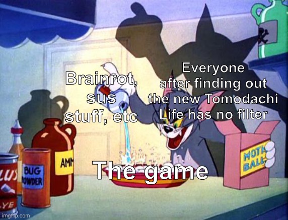 Not me though | Everyone after finding out the new Tomodachi Life has no filter; Brainrot, sus stuff, etc; The game | image tagged in evil tom pouring stuff,tomodachi life | made w/ Imgflip meme maker