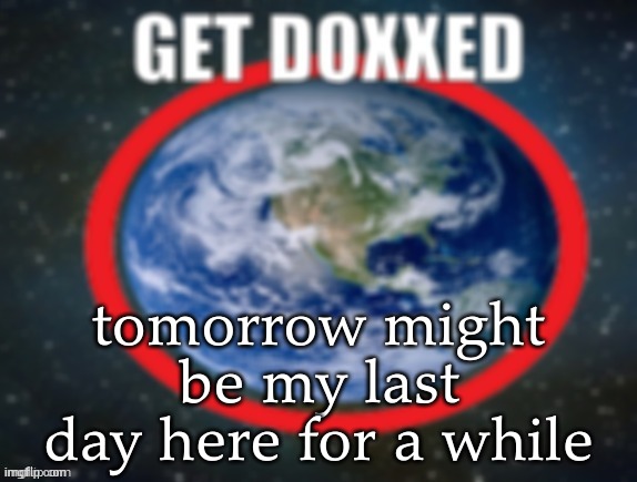 GET DOXXED! | tomorrow might be my last day here for a while | image tagged in get doxxed | made w/ Imgflip meme maker