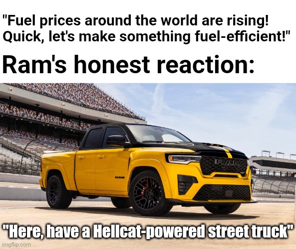 Look what Ram just dropped | "Fuel prices around the world are rising! Quick, let's make something fuel-efficient!"; Ram's honest reaction:; "Here, have a Hellcat-powered street truck" | image tagged in 2027 ram 1500 rumble bee srt | made w/ Imgflip meme maker