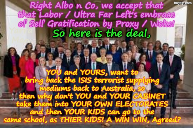 So the Ultra Far Left want the ISIS "Brides" brought back to Australia, well here is a WIN WIN solution for ya! | Right Albo n Co, we accept that that Labor / Ultra Far Left's embrace of Self Gratification by Proxy / Woke! So here is the deal, Yarra Man; YOU and YOURS, want to bring back the ISIS terrorist supplying mediums back to Australia, so then why don't YOU and YOUR CABINET take them into YOUR OWN ELECTORATES and then YOUR KIDS can go to the same school, as THIER KIDS! A WIN WIN, Agreed? | image tagged in australian far left,greens teals labor,ayatollah albanese,self gratification by proxy,virtue signalling woke,islam syria | made w/ Imgflip meme maker