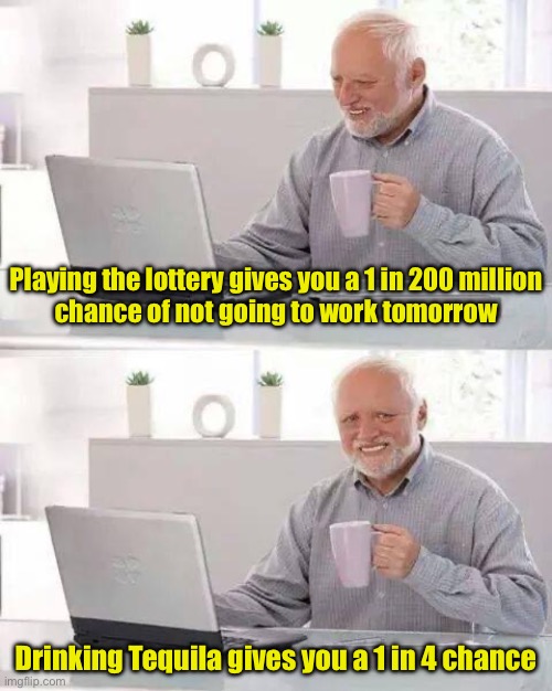 The odds are against you | Playing the lottery gives you a 1 in 200 million
chance of not going to work tomorrow; Drinking Tequila gives you a 1 in 4 chance | image tagged in memes,hide the pain harold | made w/ Imgflip meme maker