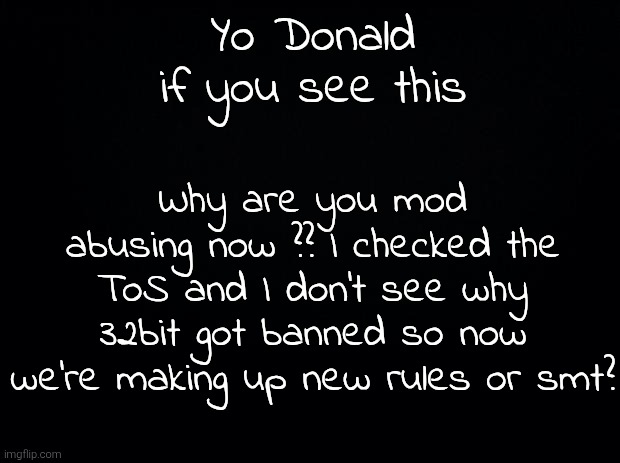 Black background | Yo Donald if you see this; Why are you mod abusing now ?? I checked the ToS and I don't see why 32bit got banned so now we're making up new rules or smt? | image tagged in black background | made w/ Imgflip meme maker