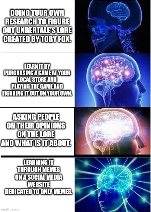 Expanding Brain Meme | Doing your own research to figure out undertale's lore created by toby fox. Learn it by purchasing a game at your local store and playing the game and figuring it out on your own. Asking people on their opinions on the lore and what is it about. LEARNING IT THROUGH MEMES ON A social media website dedicated to only memes. | image tagged in memes,expanding brain | made w/ Imgflip meme maker