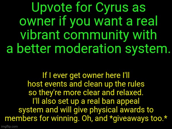 Upvote for Cyrus as owner if you want a real vibrant community with a better moderation system. If I ever get owner here I'll host events and clean up the rules so they're more clear and relaxed. I'll also set up a real ban appeal system and will give physical awards to members for winning. Oh, and *giveaways too.* | made w/ Imgflip meme maker