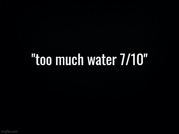 Ifykyk | "too much water 7/10" | image tagged in black background | made w/ Imgflip meme maker