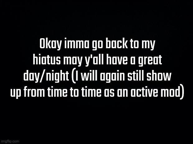Black background | Okay imma go back to my hiatus may y'all have a great day/night (I will again still show up from time to time as an active mod) | image tagged in black background | made w/ Imgflip meme maker