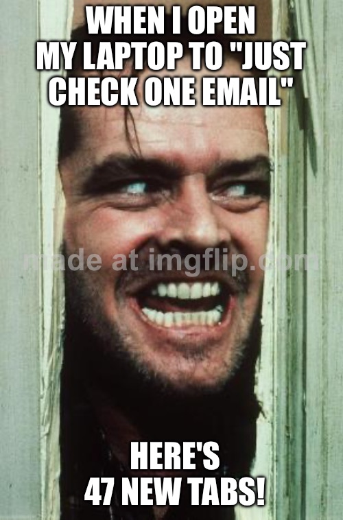 WHEN I OPEN MY LAPTOP TO "JUST CHECK ONE EMAIL"; HERE'S 47 NEW TABS! | WHEN I OPEN MY LAPTOP TO "JUST CHECK ONE EMAIL"; HERE'S 47 NEW TABS! | image tagged in memes,here's johnny,browser history,incognito,research,emails | made w/ Imgflip meme maker