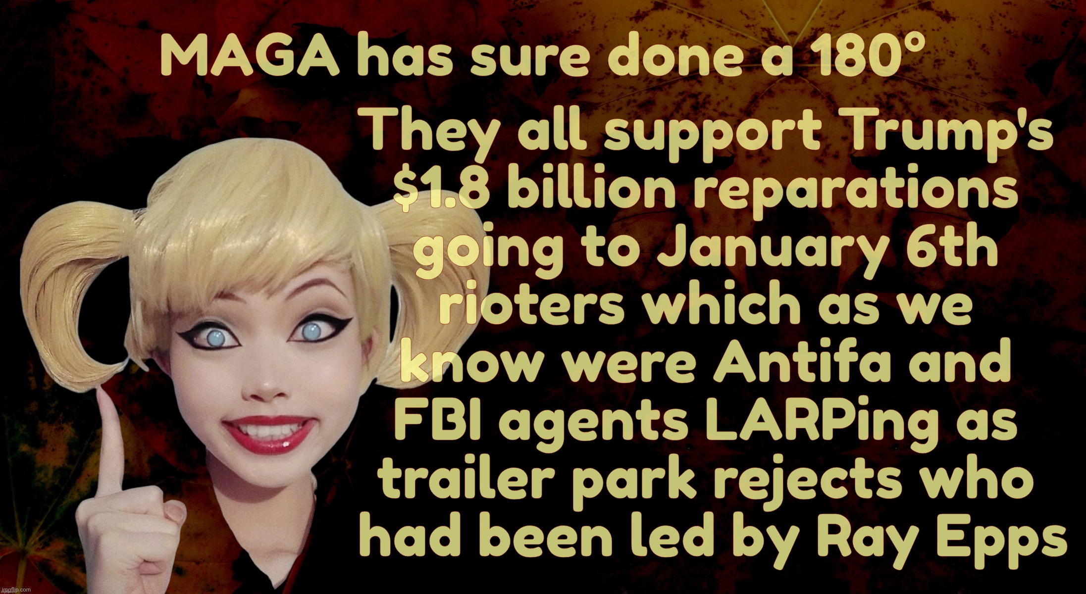 MAGAt dolts can't even keep their silly fanfic narratives straight | They all support Trump's
$1.8 billion reparations
going to January 6th
rioters which as we
know were Antifa and
FBI agents LARPing as
trailer park rejects who
 had been led by Ray Epps; MAGA has sure done a 180° | image tagged in harley quinn,trump reparations for criminals,january 6th traitors,going to get paid,party of law and order,republican hypocrisy | made w/ Imgflip meme maker