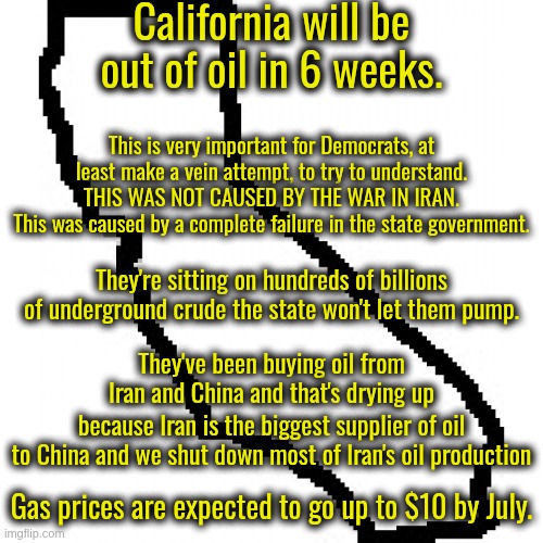 The Newsom Administration 100% responsible for all of this.  They shut down 18% of state oil refineries last year. | California will be out of oil in 6 weeks. This is very important for Democrats, at least make a vein attempt, to try to understand.
THIS WAS NOT CAUSED BY THE WAR IN IRAN.
This was caused by a complete failure in the state government. They're sitting on hundreds of billions of underground crude the state won't let them pump. They've been buying oil from Iran and China and that's drying up; because Iran is the biggest supplier of oil to China and we shut down most of Iran's oil production; Gas prices are expected to go up to $10 by July. | image tagged in newsom sucks,the death of california | made w/ Imgflip meme maker
