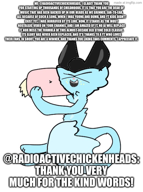 Me: IM A POET *laughs maniacally * (and he is still online) | ME: @RadioactiveChickenHeads, I gladly thank you for starting up thousands of childhoods. It is that you are the dean of music that has been backed up in our heads as we grinned, ear-to-ear, all because of such a song. When I was young and dumb, and YT kids didn’t exist yet, I was horrified by its lore. Now, it stands as the most nostalgic video on your channel, and I am amazed by it. No AI will replace it, nor mess the formula of this Almost-Decade old Stone Cold classic. Its glory has never been replaced, and it’s thanks to a YT who loves their fans. In short, you are a winner, and thanks for liking fans comments, I appreciate it. @RadioactiveChickenHeads: Thank you very much for the kind words! | made w/ Imgflip meme maker
