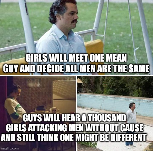 this is just how it feels | Girls will meet one mean guy and decide all men are the same; Guys will hear a thousand girls attacking men without cause and still think one might be different | image tagged in memes,sad pablo escobar | made w/ Imgflip meme maker