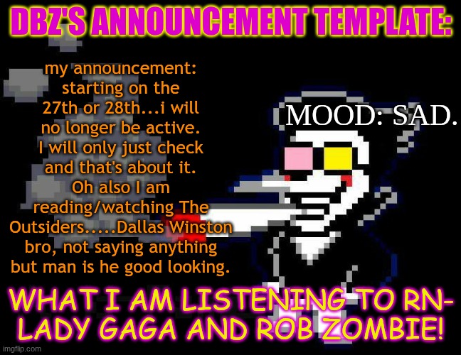 announcement temp | DBZ's announcement template:; my announcement: starting on the 27th or 28th...i will no longer be active. I will only just check and that's about it. Oh also I am reading/watching The Outsiders.....Dallas Winston bro, not saying anything but man is he good looking. mood: sad. What i am listening to rn-
LADY GAGA and ROB ZOMBIE! | image tagged in announcement temp | made w/ Imgflip meme maker