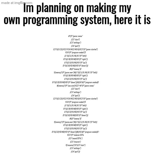 Use the description for better understanding | Im planning on making my own programming system, here it is; #?(P:"game menu"
(C2:"start")
(C3:"settings")
(C4:"quit"))
C2?S(C:C2((YC2/YC4/NC2/NC4))YC2?(P:"game started")
YC4?(P:"program ended")E
{L?S(C:L(YL/NL)YL?(P:"left))
R?S(C:R(YR/NR)YR?(P:"right"))
U?S(C:U(YU/NU)YU?(P:"up"))
D?S(C:D(YD/ND)YD?(P:"down"))}
#S(P:"enemy")E
Y[enemy]?(P:"game over"(N{L?S(C:L(YL/NL)YL?(P:"left))
R?S(C:R(YR/NR)YR?(P:"right"))
U?S(C:U(YU/NU)YU?(P:"up"))
D?S(C:D(YD/ND)YD?(P:"down"))}N))YC4(P:"program ended)E
N[enemy]?(P:"you win!)YC2?<#?(P:"game menu"
(C2:"start")
(C3:"settings")
(C4:"quit"))
C2?S(C:C2((YC2/YC4/NC2/NC4))YC2?(P:"game started")
YC4?(P:"program ended")E
{L?S(C:L(YL/NL)YL?(P:"left))
R?S(C:R(YR/NR)YR?(P:"right"))
U?S(C:U(YU/NU)YU?(P:"up"))
D?S(C:D(YD/ND)YD?(P:"down"))}
#S(P:"enemy")E
Y[enemy]?(P:"game,over"(N{L?S(C:L(YL/NL)YL?(P:"left))
R?S(C:R(YR/NR)YR?(P:"right"))
U?S(C:U(YU/NU)YU?(P:"up"))
D?S(C:D(YD/ND)YD?(P:"down"))}N))YC4(P:"program ended)E>
YC3?(P:"volume:55%
(C2:"sound:55%")
(C3:"resume")
Y[resume]?(P:(C2:"start")
(C3:"settings")
(C4:"quit"))) | image tagged in memes,blank transparent square | made w/ Imgflip meme maker