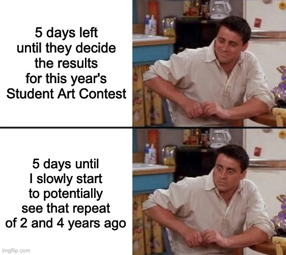 I'm not telling y'all what happened those times ago. But still tho... | 5 days left until they decide the results for this year's Student Art Contest; 5 days until I slowly start to potentially see that repeat of 2 and 4 years ago | image tagged in surprised joey | made w/ Imgflip meme maker