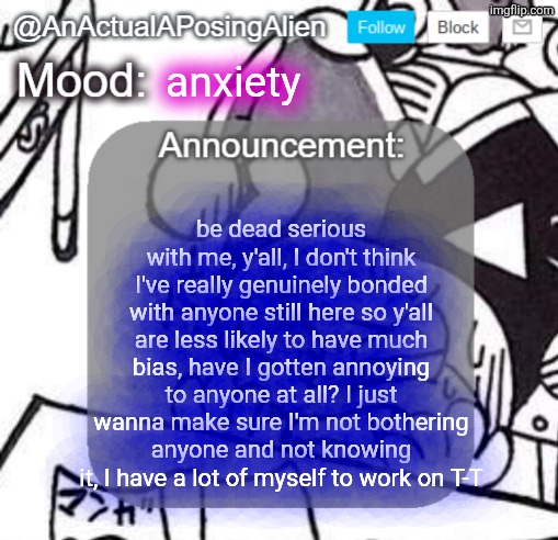 AnActualAPosingAlien Announce. Template (by InteractionSystem) | anxiety; be dead serious with me, y'all, I don't think I've really genuinely bonded with anyone still here so y'all are less likely to have much bias, have I gotten annoying to anyone at all? I just wanna make sure I'm not bothering anyone and not knowing it, I have a lot of myself to work on T-T | image tagged in anactualaposingalien announce template by interactionsystem | made w/ Imgflip meme maker
