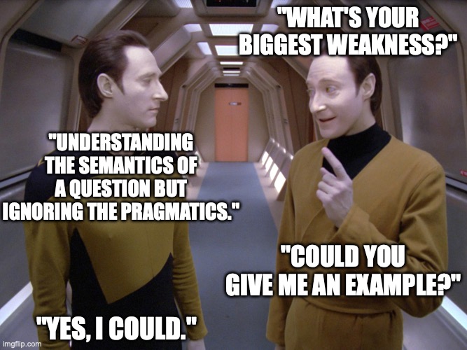 Data's Biggest Weakness | "what's your biggest weakness?"; "understanding the semantics of a question but ignoring the pragmatics."; "Could you give me an example?"; "yes, I could." | image tagged in data and lore | made w/ Imgflip meme maker
