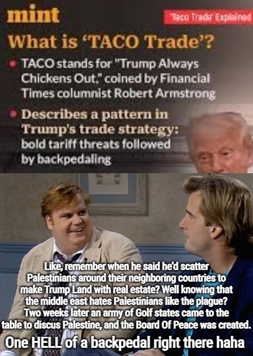 I freaking love his TACO ways. He's up against an entire established system | Like, remember when he said he'd scatter Palestinians around their neighboring countries to make Trump Land with real estate? Well knowing that the middle east hates Palestinians like the plague?
Two weeks later an army of Golf states came to the table to discus Palestine, and the Board Of Peace was created. One HELL of a backpedal right there haha | image tagged in remember that time,donald trump,funny,politics | made w/ Imgflip meme maker