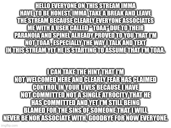 Hello everyone on this stream imma have  to be honest, imma  take a break and leave the stream because clearly everyone associates me with a user called " toaa" due to their paranoia and spinel already proved to you that I'm not toaa , especially the way I talk and text in this stream yet he is starting to assume that I'm toaa. I can take the hint that I'm not welcomed here and clearly fear has claimed control in your lives because I have not committed not a single atrocity that he has committed and yet I'm still being blamed for the sins of someone that I will never be nor associate with, Goodbye for now everyone. | made w/ Imgflip meme maker
