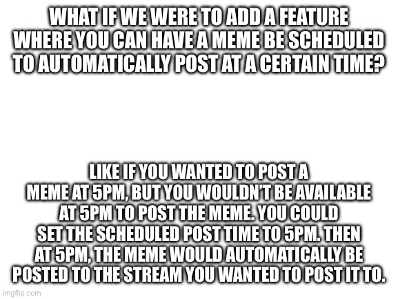 I think this would be very useful | What if we were to add a feature where you can have a meme be scheduled to automatically post at a certain time? Like if you wanted to post a meme at 5pm, but you wouldn’t be available at 5pm to post the meme. You could set the scheduled post time to 5pm. Then at 5pm, the meme would automatically be posted to the stream you wanted to post it to. | image tagged in new idea,imgflip | made w/ Imgflip meme maker