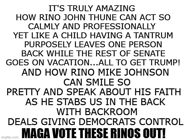 rinos thune and johnson | it's truly amazing 
how rino john thune can act so calmly and professionally 
yet like a child having a tantrum purposely leaves one person back while the rest of senate goes on vacation...all to get trump! and how rino mike johnson
 can smile so pretty and speak about his faith 
as he stabs us in the back
 with backroom deals giving democrats control; MAGA vote these rinos out! | made w/ Imgflip meme maker