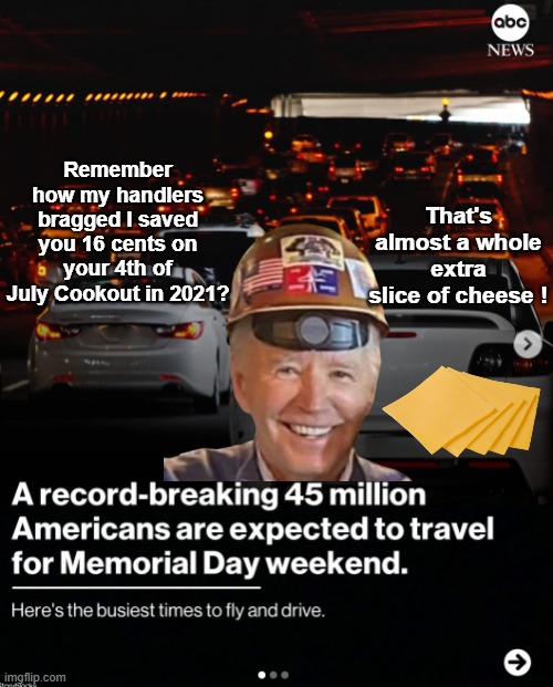 Obscene gas Prices ! HORRIBLE Economy ! | That's almost a whole extra slice of cheese ! Remember how my handlers bragged I saved you 16 cents on your 4th of July Cookout in 2021? | image tagged in memorial day record travel meme,hat on backwards asshole | made w/ Imgflip meme maker