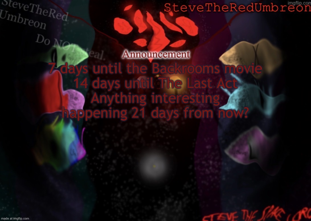 . | 7 days until the Backrooms movie
14 days until The Last Act
Anything interesting happening 21 days from now? | image tagged in stevetheredumbreon anno temp | made w/ Imgflip meme maker