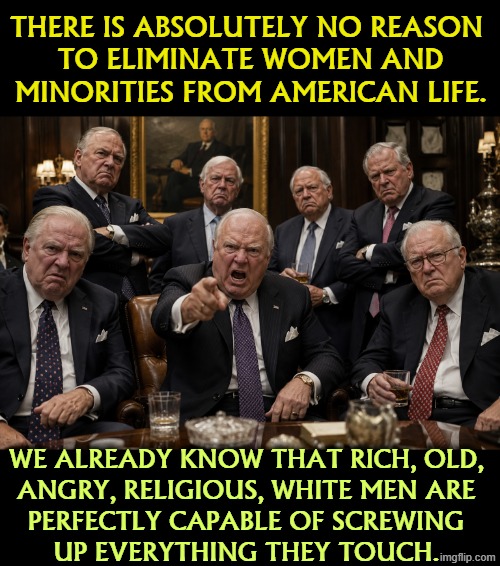Republican All-Stars | There is absolutely no reason 
to eliminate women and minorities from American life. We already know that rich, old, 
angry, religious, white men are 
perfectly capable of screwing 
up everything they touch. | image tagged in women,minorities,white,old,angry,incompetence | made w/ Imgflip meme maker