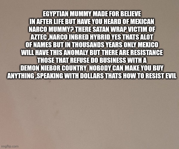 Something out of a horror film just started a movement: boycott mexico | Egyptian mummy made for believe in after life but have you heard of Mexican narco mummy? There satan wrap victim of aztec ,narco inbred hybrid yes thats alot of names but in thousands years only mexico will have this anomaly but there are resistance those that refuse do business with a demon niebor country  nobody can make you buy anything ,speaking with dollars thats how to resist evil | image tagged in wf,wtf,mexico | made w/ Imgflip meme maker