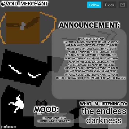 void_merchant's Announcement Temp | HAHAHAHA HAHAHAHA HAHAHAHA GNNNN CHATTTTR I'M NOT INSANE I'M NOT PARANOID I'M NOT BEING WATCHED AGAIN I'M NOT BEING WATCHED AGAIN  I'M NOT BEING WATCHED AGAIN I'M NOT BEING WATCHED AGAIN I'M NOT BEING WATCHED AGAIN I'M NOT BEING WATCHED AGAIN I'M NOT BEING WATCHED AGAIN I'M NOT BEING WATCHED AGAIN I'M NOT BEING WATCHED AGAIN I'M NOT BEING WATCHED AGAIN I'M NOT BEING WATCHED AGAIN I'M NOT BEING WATCHED AGAIN I'M NOT BEING WATCHED AGAIN I'M NOT BEING WATCHED AGAIN I'M NOT BEING WATCHED AGAIN I'M NOT BEING WATCHED AGAIN; the endless darkness; HAHAHA HAHAHAHA HAHAHAHA MIND GO BYE BYE | image tagged in void_merchant's announcement temp | made w/ Imgflip meme maker