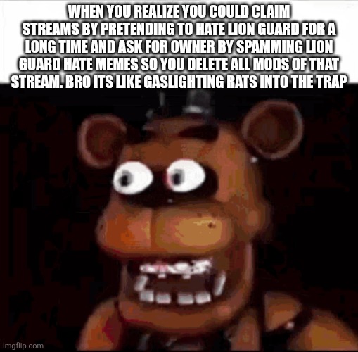 This is why i claimed this stream | When you realize you could claim streams by pretending to hate lion guard for a long time and ask for owner by spamming lion guard hate memes so you delete all mods of that stream. Bro its like gaslighting rats into the trap | image tagged in shocked freddy fazbear | made w/ Imgflip meme maker