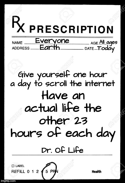 Do You Really Want This Life To End Without Actually Experiencing It?  Put Your Addiction Down And. Go. Get. A. LIFE! | Everyone; All ages; Earth; Today; Have an actual life the other 23 hours of each day; Give yourself one hour a day to scroll the internet; Dr. Of Life | image tagged in rx,memes,internet addiction,addiction,you can do it,the great awakening | made w/ Imgflip meme maker