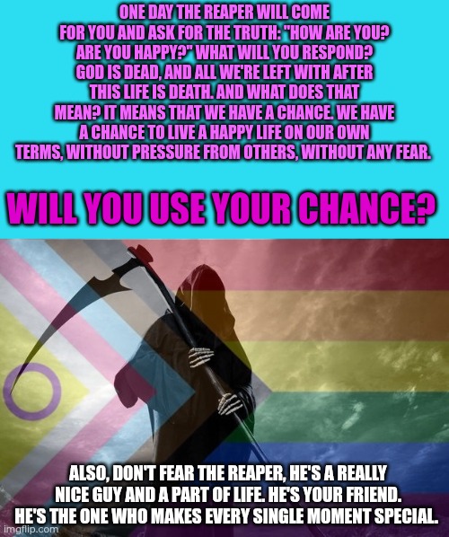 This meme was inspired by "Das Elfte Gebot" by the German band Feuerschwanz. Live your life, and love. No fear, no regrets. | One day the reaper will come for you and ask for the truth: "How are you? Are you happy?" What will you respond?
God is dead, and all we're left with after this life is death. And what does that mean? It means that we have a chance. We have a chance to live a happy life on our own terms, without pressure from others, without any fear. Will you use your chance? Also, don't fear the reaper, he's a really nice guy and a part of life. He's your friend. He's the one who makes every single moment special. | image tagged in death,lgbtq | made w/ Imgflip meme maker