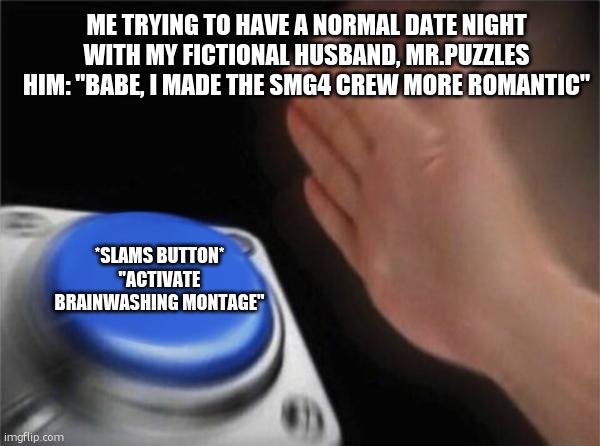 Yeo. | ME TRYING TO HAVE A NORMAL DATE NIGHT WITH MY FICTIONAL HUSBAND, MR.PUZZLES
HIM: "BABE, I MADE THE SMG4 CREW MORE ROMANTIC"; *SLAMS BUTTON*
"ACTIVATE BRAINWASHING MONTAGE" | image tagged in memes,blank nut button | made w/ Imgflip meme maker