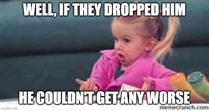 well, if they dropped him he couldn't get any worse | image tagged in girl shrugging shoulders | made w/ Imgflip meme maker
