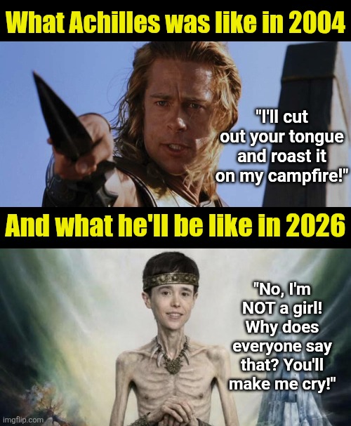 Well modern Hollywoke screws up everything else, why not Achilles too? | What Achilles was like in 2004; "I'll cut out your tongue and roast it on my campfire!"; And what he'll be like in 2026; "No, I'm NOT a girl! Why does everyone say that? You'll make me cry!" | image tagged in hollywood liberals,boycott hollywood,liberal logic,weak,insanity,epic fail | made w/ Imgflip meme maker
