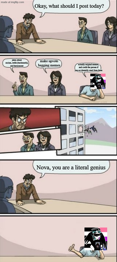 absolutely no clue why i made this | Okay, what should I post today? jokes about racism, retlih (backwards), and harassment; make upvote begging memes; actually original memes, and credit the person if you accidentally steal from them; Nova, you are a literal genius | image tagged in boardroom meeting sugg 2,anti ai,stary_nova,oh wow are you actually reading these tags,why did i make this,comic strip | made w/ Imgflip meme maker