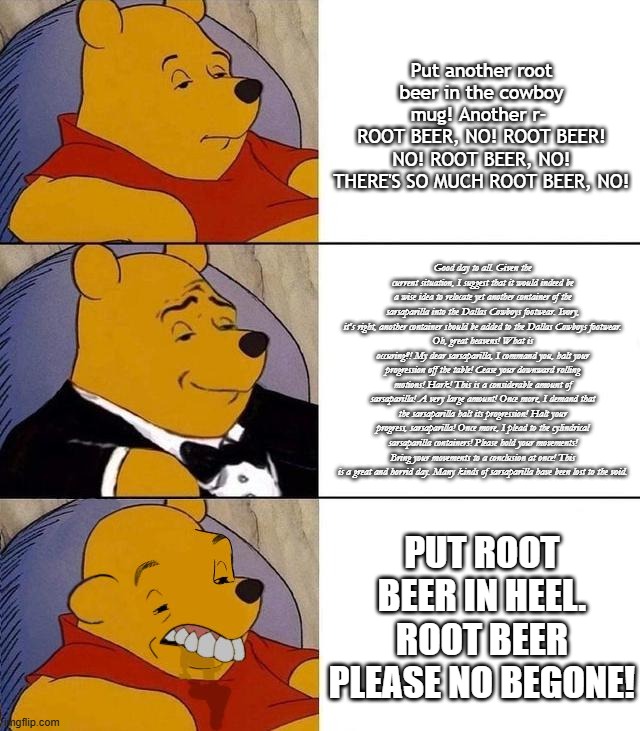 Anyone who's watched Afferdin's videos should know. | Put another root beer in the cowboy mug! Another r- 
ROOT BEER, NO! ROOT BEER! NO! ROOT BEER, NO! THERE'S SO MUCH ROOT BEER, NO! Good day to all. Given the current situation, I suggest that it would indeed be a wise idea to relocate yet another container of the sarsaparilla into the Dallas Cowboys footwear. Ivory, it's right, another container should be added to the Dallas Cowboys footwear.
Oh, great heavens! What is occuring?! My dear sarsaparilla, I command you, halt your progression off the table! Cease your downward rolling motions! Hark! This is a considerable amount of sarsaparilla! A very large amount! Once more, I demand that the sarsaparilla halt its progression! Halt your progress, sarsaparilla! Once more, I plead to the cylindrical sarsaparilla containers! Please hold your movements! Bring your movements to a conclusion at once! This is a great and horrid day. Many kinds of sarsaparilla have been lost to the void. put root beer in heel.
root beer please no begone! | image tagged in best better blurst,root beer,winnie the pooh | made w/ Imgflip meme maker