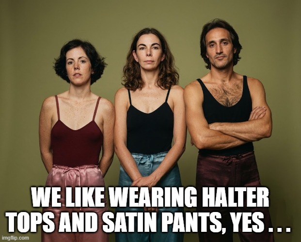 Two Weird Chicks and a Weird Dude | we like wearing halter tops and satin pants, yes . . . | image tagged in weird chicks,weird dude,halter tops,satin pants | made w/ Imgflip meme maker