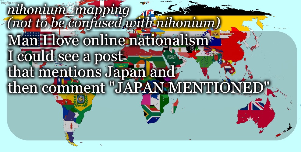 First, it’s just my favorite country. Second, I don’t live there. but idc, it’s normal to be a nationalist for other countries | Man I love online nationalism
I could see a post that mentions Japan and then comment "JAPAN MENTIONED" | image tagged in nihonium_mapping template | made w/ Imgflip meme maker