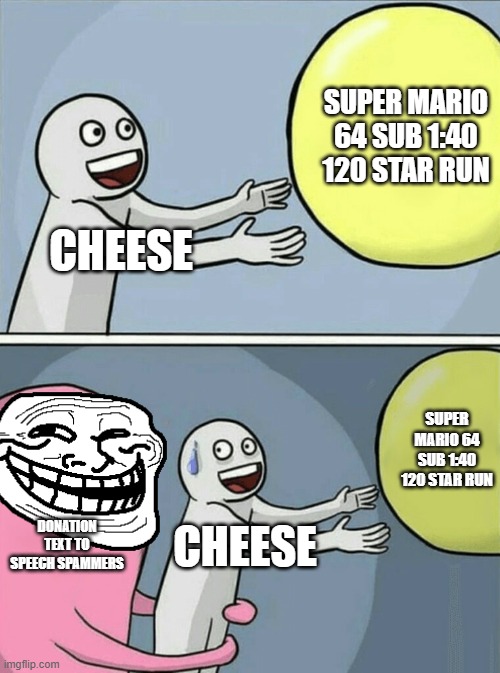 A heartbreaking moment in speedrunning. | Super Mario 64 sub 1:40 120 star run; Cheese; Super Mario 64 sub 1:40 120 star run; Donation text to speech spammers; Cheese | image tagged in memes,running away balloon | made w/ Imgflip meme maker